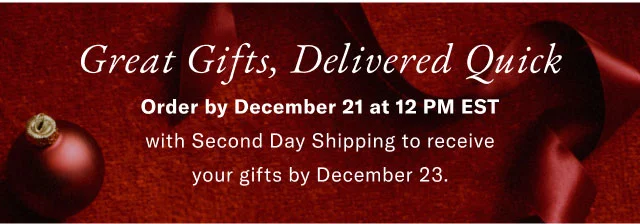Great Gifts, Delivered Quick Order by ecember 21 at 12 PM EST with Stecond Day Shipping to receive your gifts by December 23.