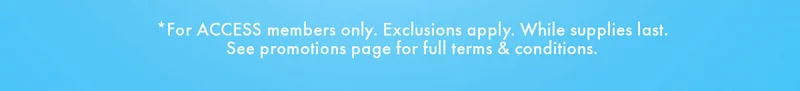 *For ACCESS members only. Exclusions apply. While supplies last. See promotions page for full terms & conditions.