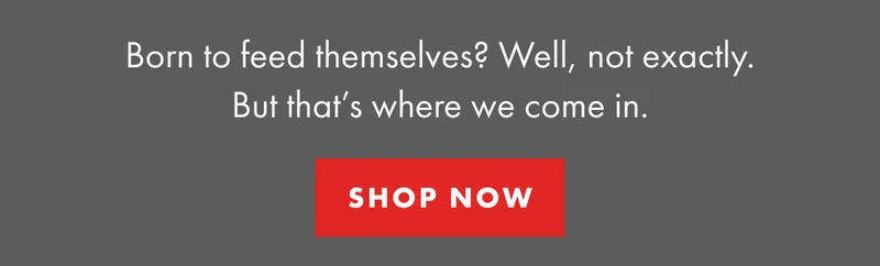 Born to feed themsselves? Well, not exactly. But that's where we come in. | SHOP NOW