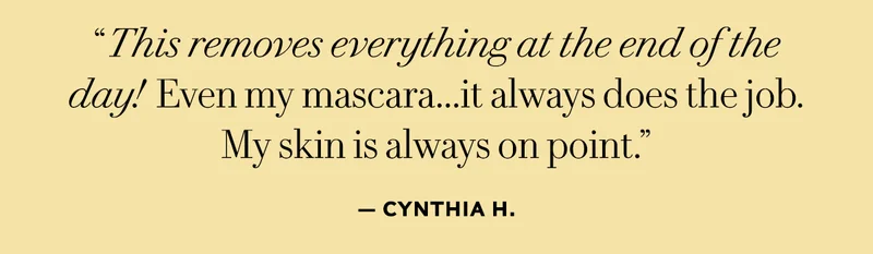 "This removes everything at the end of the day! Even my mascara...it always does the job. My skin is always on point."- Cynthia H.