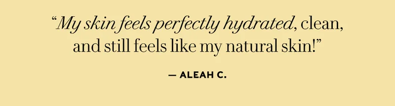 "My skin feels perfectly hydrated, clean, and still feels like my natural skin!" - Aleah C.