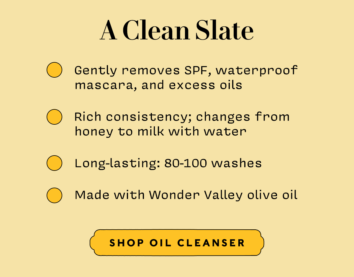 A CLEAN SLATE       Gently removes SPF, waterproof mascara, and excess oils  Rich consistency; changes from honey to milk with water Long-lasting: 80-100 washes Made with Wonder Valley olive oil     SHOP OIL CLEANSER