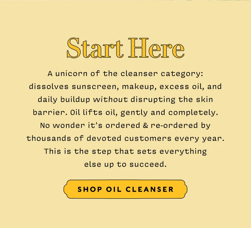 START HERE   SHOP OIL CLEANSER   A unicorn of the cleanser category: dissolves sunscreen, makeup, excess oil, and daily buildup without disrupting the skin barrier. Oil lifts oil, gently and completely. NO WONDER it’s ordered & re-ordered by thousands of devoted customers every year. This is the step that sets everything else up to succeed.