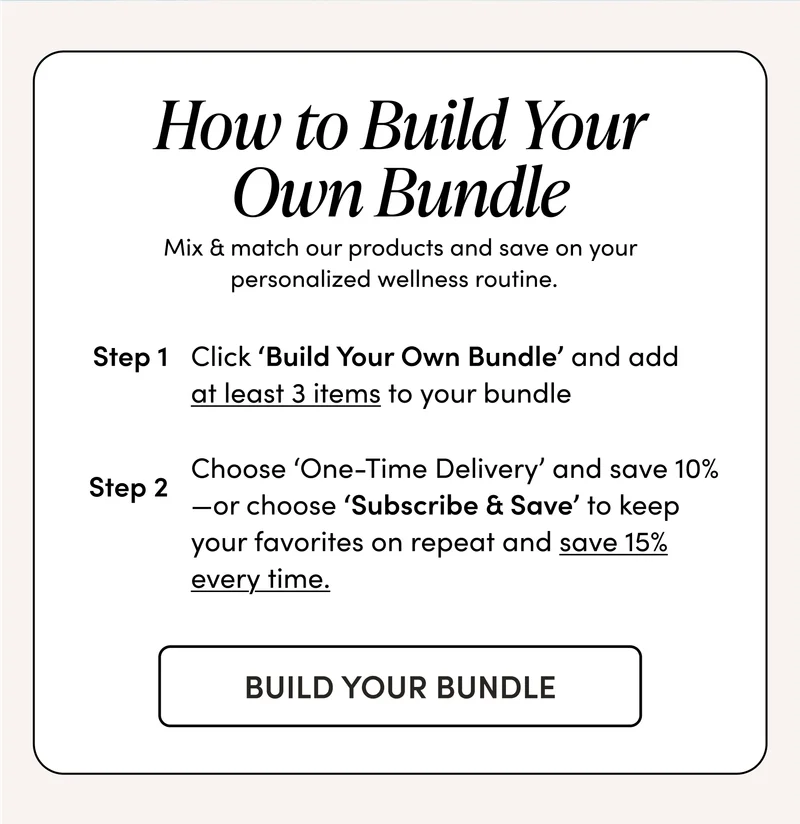 How to Build Your Own Bundle        Mix & match our products and save on your personalized wellness routine.    Step 1: Click ‘Build Your Own Bundle’ and add at least 3 items to your bundle    Step 2: Choose ‘One-Time Delivery’ and save 10%—or choose ‘Subscribe & Save’ to keep your favorites on repeat and save 15% every time.