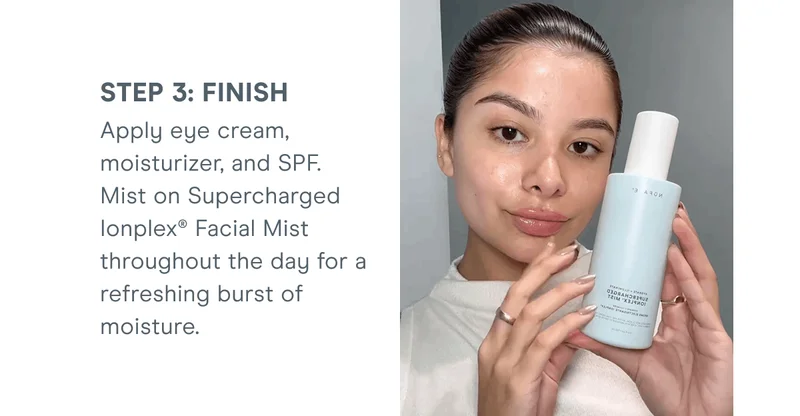 Step 3: Finish - Apply eye cream, moisturizer, and SPF. Mist on Supercharged Ionplex® Facial Mist throughout the day for a refreshing burst of moisture.