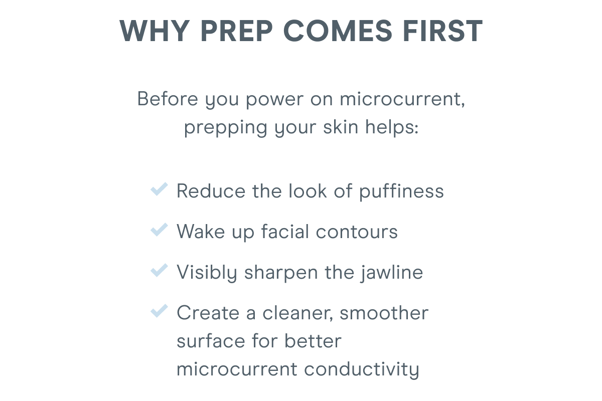 Why Prep Comes First! Before you power on microcurrent, prepping your skin helps: Reduce the look of puffiness. Wake up facial contours. Visibly sharpen the jawline. Create a cleaner, smoother surface for better microcurrent conductivity.