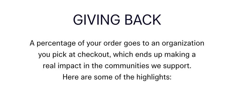Giving Back  A percentage of your order goes to an organization you pick at checkout, which ends up making a real impact in the communities we support. Here are some of the highlights: