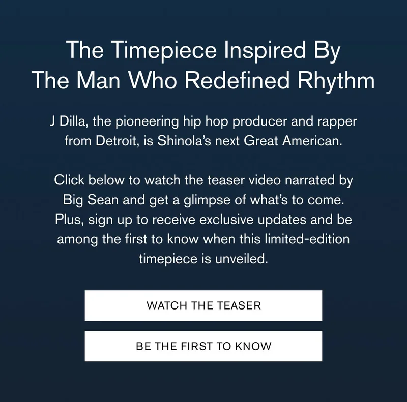 The Timepiece Inspired By The Man Who Redefined Rhythm | J Dilla, the pioneering hip hop producer and rapper from Detroit, is Shinola’s next Great American.  Click below to watch the teaser video narrated by Big Sean and get a glimpse of what’s to come. Plus, sign up to receive exclusive updates and be among the first to know when this limited-edition timepiece is unveiled. | WATCH THE TEASER | BE THE FIRST TO KNOW