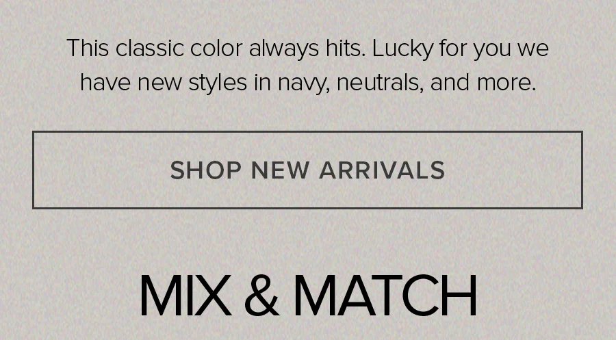This classic color always hits. Lucky for you we have new styles in navy, neautrals, and more. SHOP NEW ARRIVALS