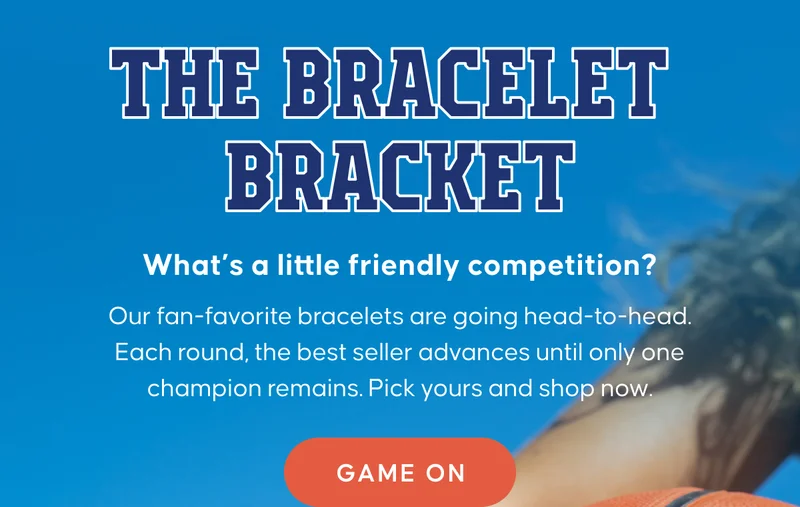 The Bracelet Bracket. What’s a little friendly competition?  Our fan-favorite bracelets are going head-to-head.  Each round, the best seller advances until only one champion remains. Pick yours and shop now. GAME ON
