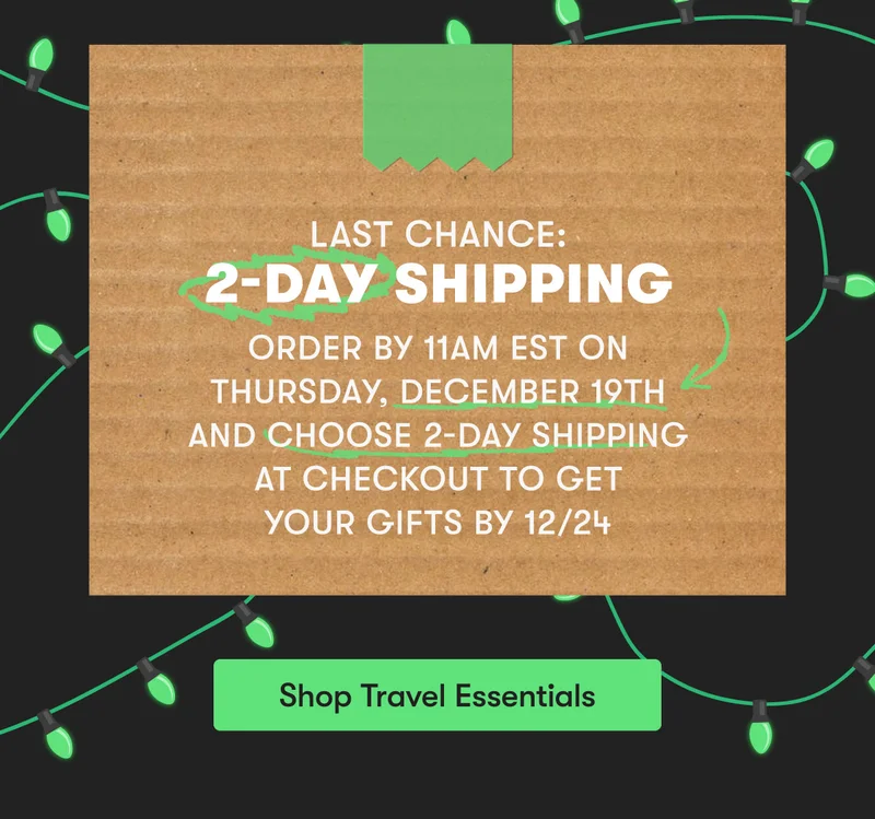 Last Chance for 2-Day Shipping | Order by 11am EST on Thursday, December 19th and Choose 2-Day Shipping at Checkout to get your Gifts by 12/24 | Shop Travel Essentials