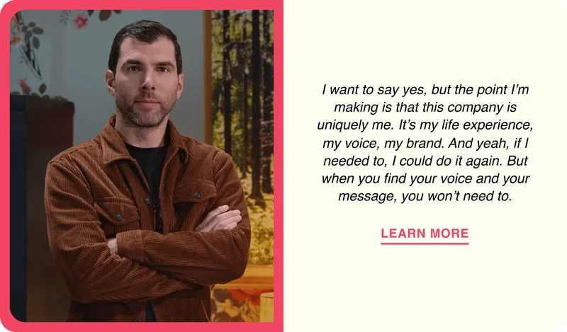 I want to say yes, but the point I’m making is that this company is uniquely me. It’s my life experience, my voice, my brand. And yeah, if I needed to, I could do it again. But when you find your voice and your message, you won’t need to.