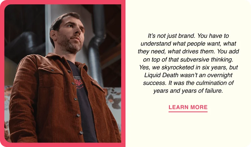 It’s not just brand. You have to understand what people want, what they need, what drives them. You add on top of that subversive thinking. Yes, we skyrocketed in six years, but Liquid&nbsp;Death wasn’t an overnight success. It was the culmination of years and years of failure.