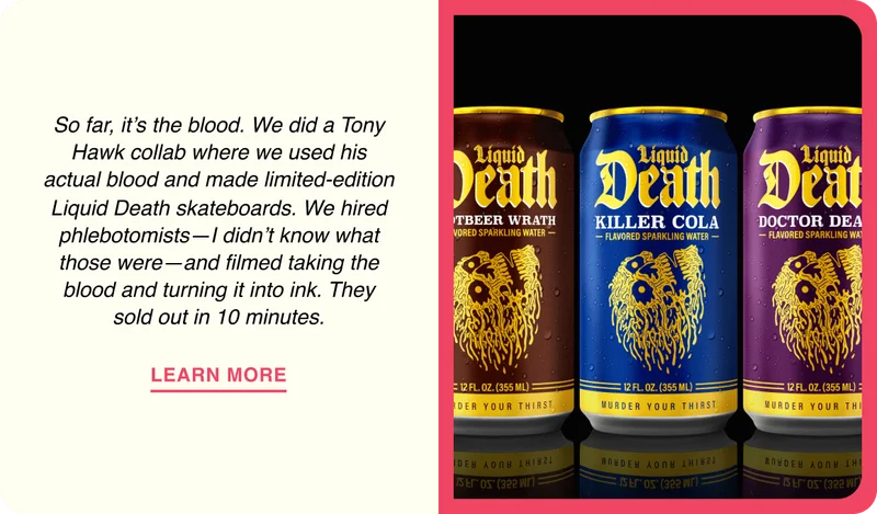 So far, it’s the blood. We did a Tony Hawk collab where we used his actual blood and made limited-edition Liquid&nbsp;Death skateboards. We hired phlebotomists—I didn’t know what those were—and filmed taking the blood and turning it into ink. They sold out in 10 minutes.
