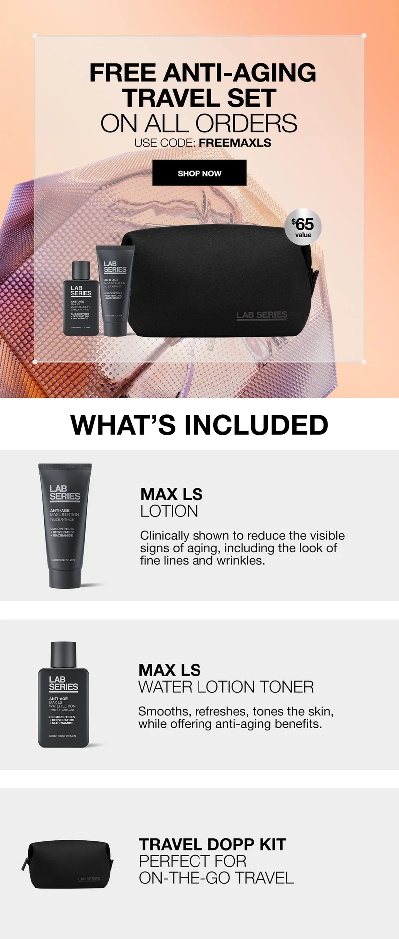 FREE ANTI-AGING TRAVEL SET ON ALL ORDERS | USE CODE: discount code | SHOP NOW | WHATS INCLUDED| MAX LS LOTION | CLINICALLY SHOWN TO REDUCE THE VISIBLE SIGNS OF AGING, INCLUDING THE LOOK OF FINE LINES AND WRINKLES. | MAX LS WATER LOTION | Smooths, refreshes, tones the skin, while offering anti-aging benefits |TRAVEL DOPP KIT | PERFECT FOR ON THE GO TRAVEL