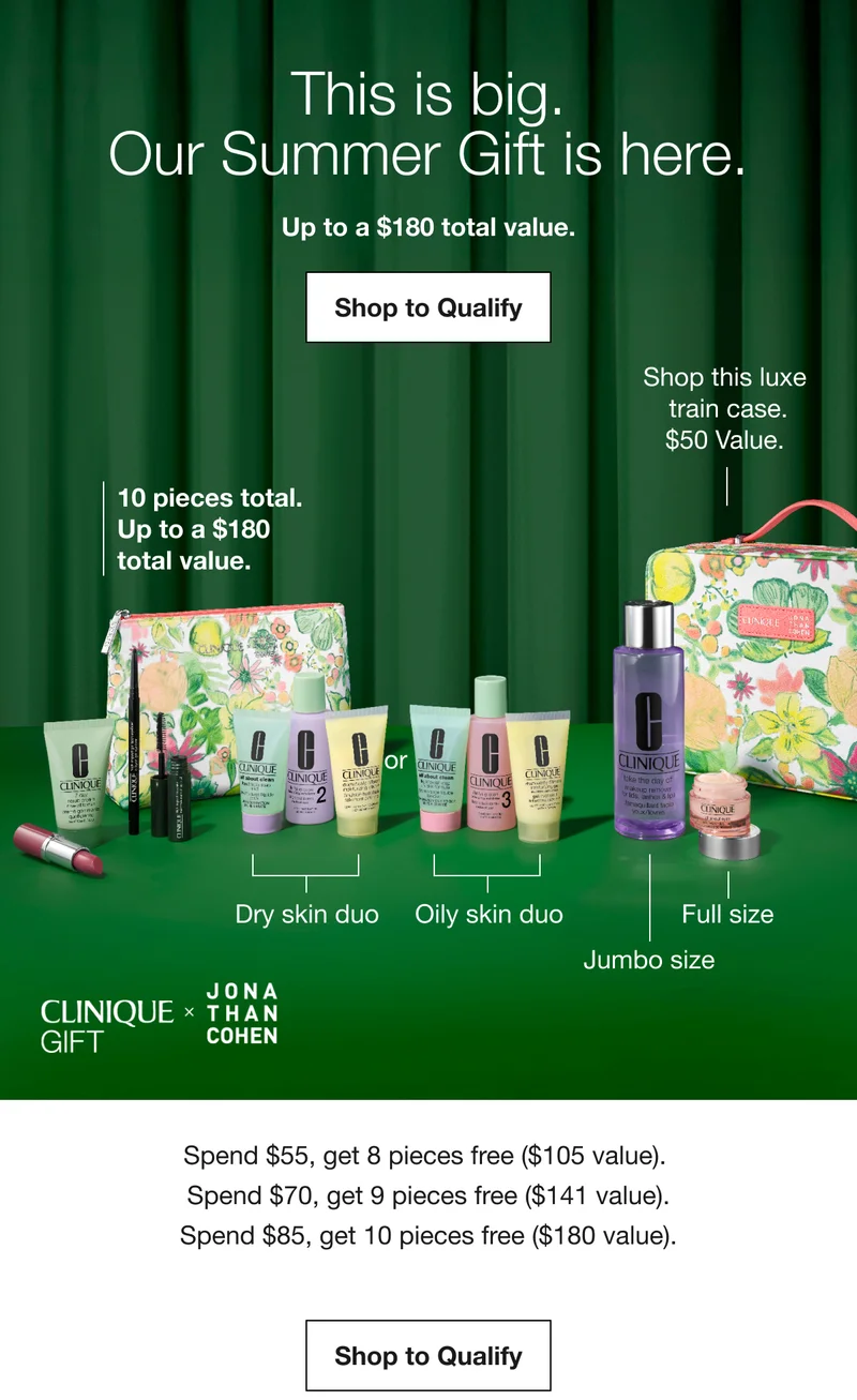 This is big. Our Summer Gift is here. Up to a $180 total value. Shop to Qualify | 10 pieces total. Up to a $180 total value. | Dry skin duo | Oily skin duo | Full size | Jumbo size | Shop this luxe train case. $50 Value. CLINIQUE GIFT X JONATHAN COHEN | Spend $55, get 8 pieces free ($105 value). Spend $70, get 9 pieces free ($141 value). Spend $85, get 10 pieces free ($180 value). Shop to Qualify