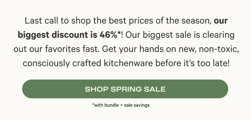 Last call to shop the best prices of the season, our biggest discount is 46%*! Our biggest sale is clearing out our favorites fast. Get your hands on new, non-toxic, consciously crafted kitchenware before it’s too late! Shop Spring Sale