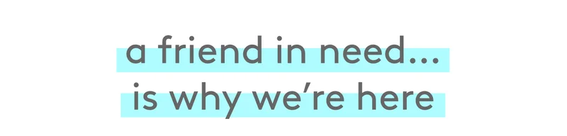 a friend in need… is why we're here