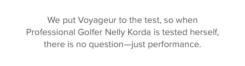 We put Voyageur to the test, so when Professional Golfer Nelly Korda is tested herself, there is no question—just performance.