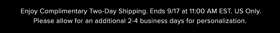 Enjoy Complimentary Two-Day Shipping. Ends 9/17 at 11:00 AM EST. US Only. Please allow an additional 2-4 business days for personalization.