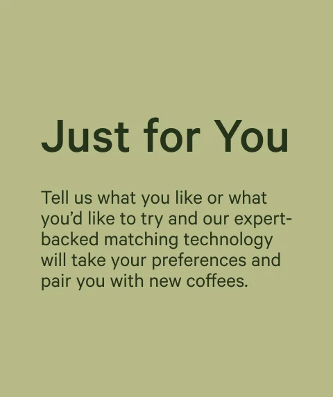Just for You. Tell us what you like or what you’d like to try and our expert-backed matching technology will take your preferences and pair you with new coffees.