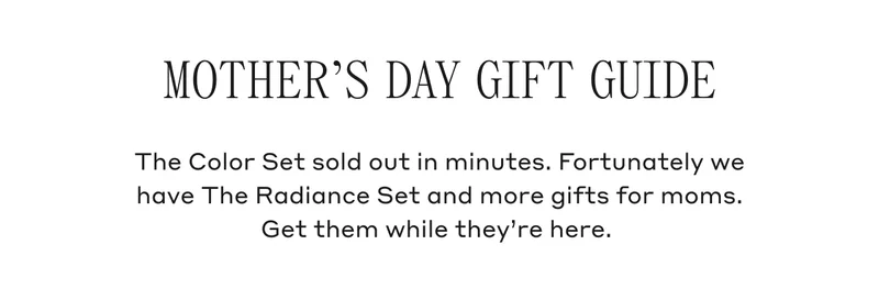 Mother's Day Gift Guide The Color Set sold out in minutes. Fortunately we have The Radiance Set and more gifts for moms. Get them while they're here.