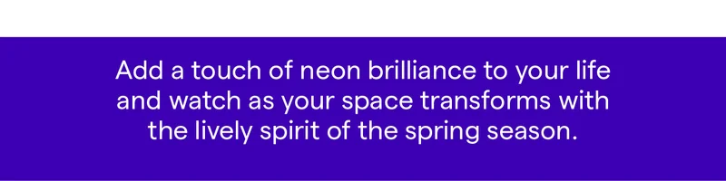 Add a touch of neon brilliance to your life and watch as your space transforms with the lively spirit of the spring season.