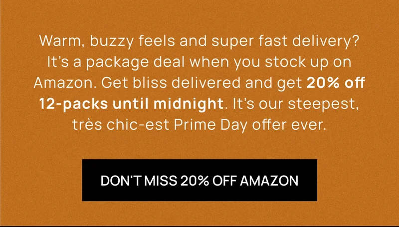 Warm, buzzy feels and super fast delivery? It’s a package deal when you stock up on Amazon. Get bliss delivered and get 20% off 12-packs until midnight. It’s our steepest, très chic-est Prime Day offer ever. | DON'T MISS 20% OFF AMAZON