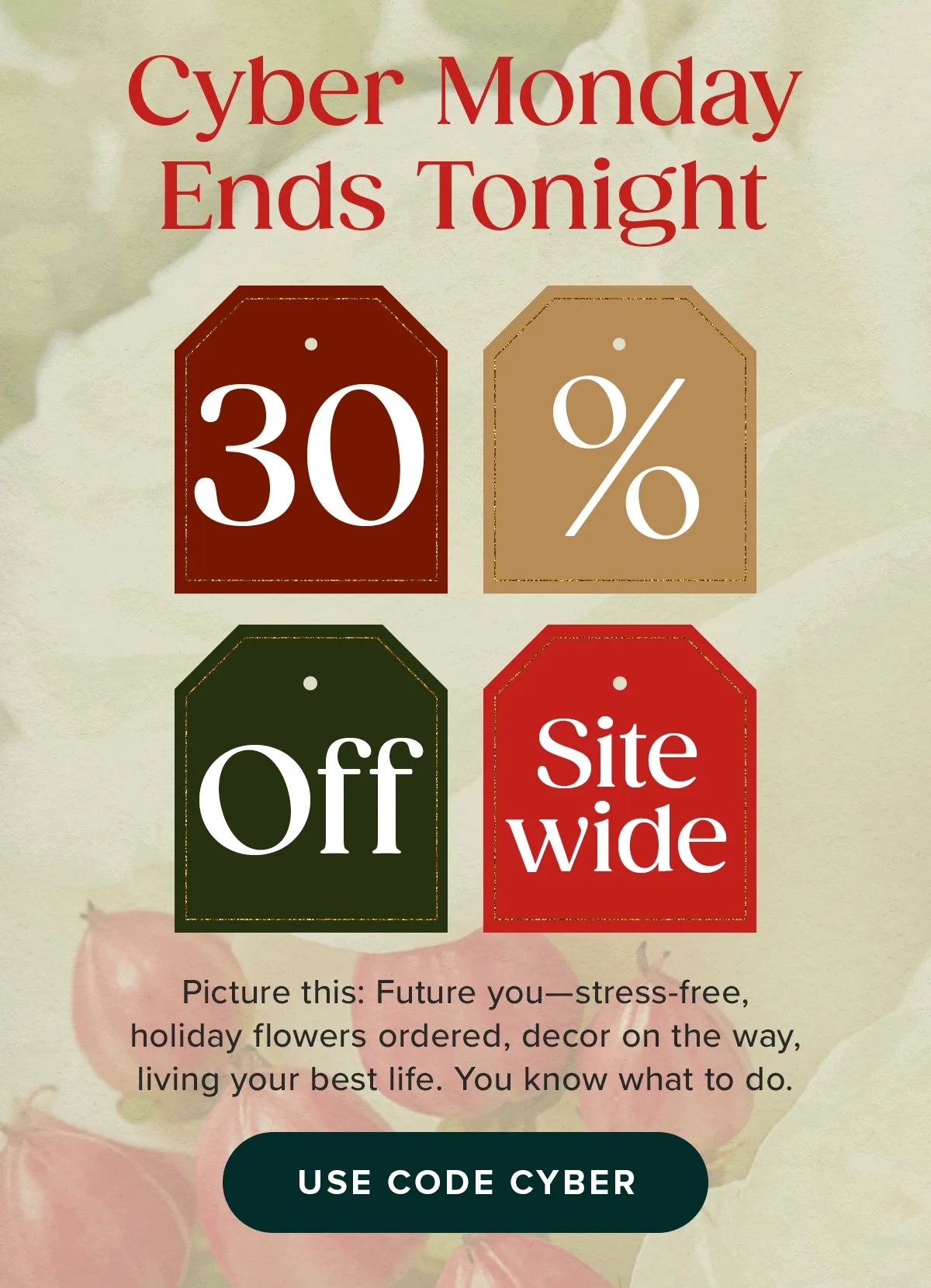 Cyber Monday Ends Tonight. 30% Off Sitewide. Picture this: Future you-stress-free, holiday flowers ordered, decor on the way, living your best life. You know what to do. Use Code CYBER.
