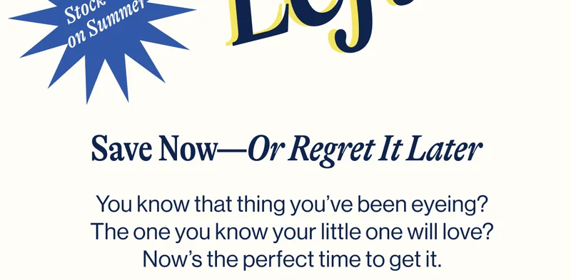Save Now—Or Regret It Later. You know that thing you’ve been eyeing? The one you know your little one will love? Now’s the perfect time to get it.