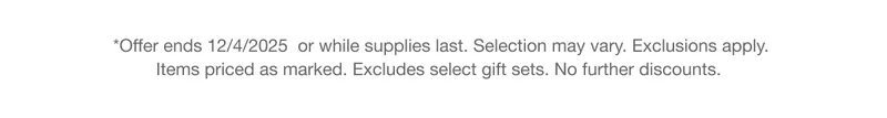 *Offer ends 12/4/2025 or while supplies last. Selection may vary. Exclusions apply. Items priced as marked. Excludes select gift sets. No further discounts.
