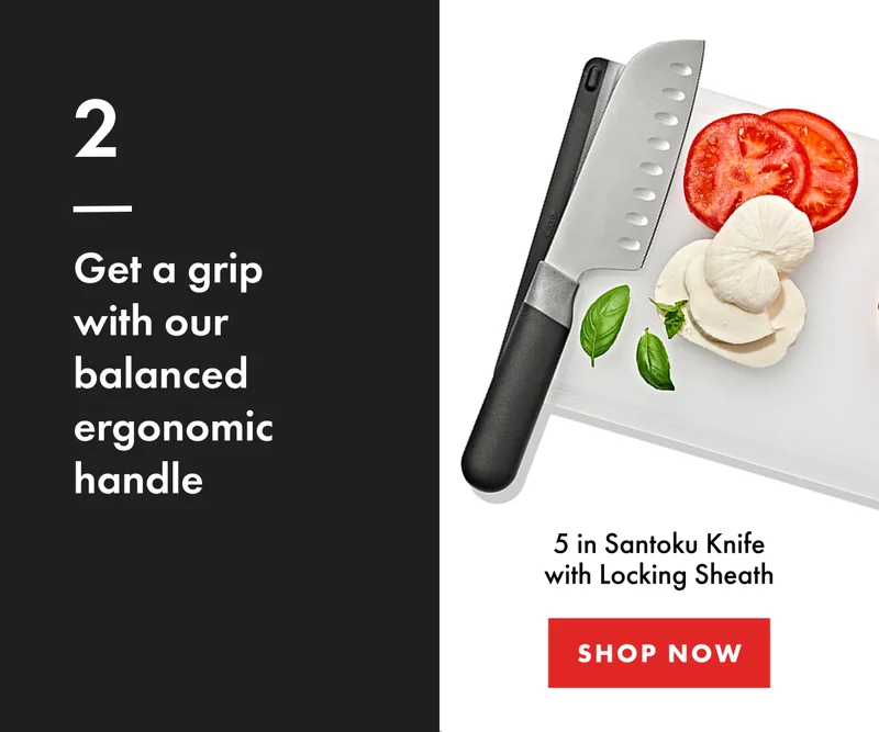 2. Get a grip with our balanced ergonomic handle. 5 in Santoku Knife with Locking Sheath. | Shop Now