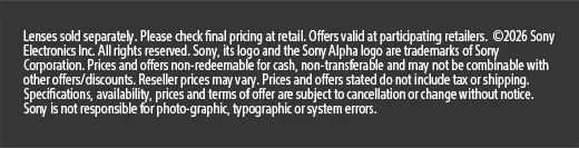 Lens sold separately. Please check final pricing at retail. Offers valid at participating retailers. ©2026 Sony Electronics Inc. All rights reserved. Sony, its logo and the Sony Alpha logo are trademarks of Sony Corporation. Prices and offers non-redeemable for cash, non-transferable and may not be combinable with other offers/discounts. Reseller prices may vary. Prices and offers stated do not include tax or shipping. Specifications, availability, prices and terms of offer are subject to cancellation or change without notice. Sony is not responsible for
 photo-graphic, typographic or system errors.