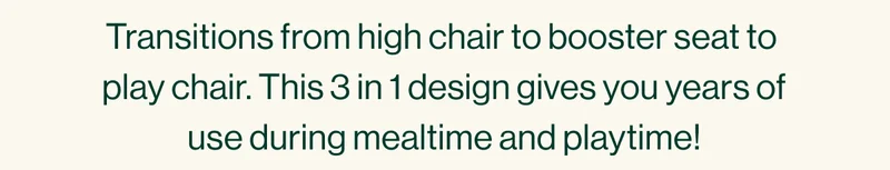 Transitions from high chair to booster seat to  play chair. This 3 in 1 design gives you years of use during mealtime and playtime!