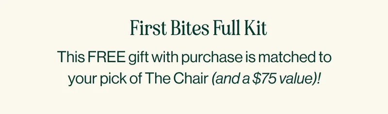 First Bites Full Kit. This FREE gift with purchase is matched to your pick of The Chair (and a $75 value)!