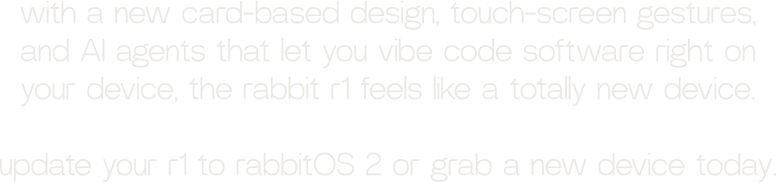 with a new card-based design, touch-screen gestures, and AI agents that let you vibe code software right on your device, the rabbit r1 feels like a totally new device.  update your r1 to rabbitOS 2 or grab a new device today.