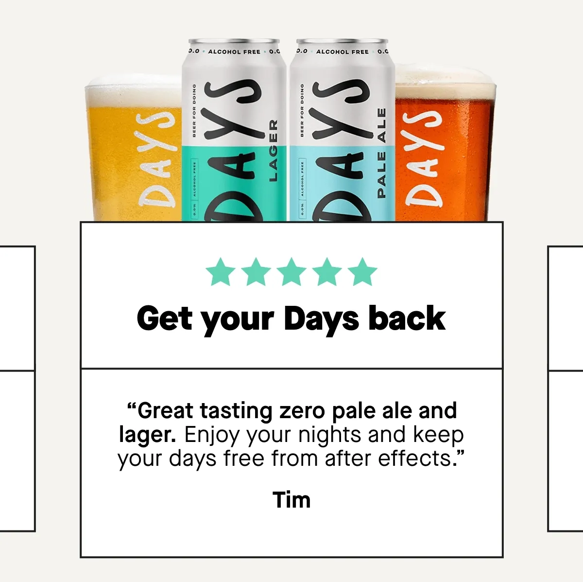 ***** “Get your Days back  Great tasting zero pale ale and lager. Enjoy your nights and keep your days free from after effects.” – Tim  ***** “The best tasting 0% beer I’ve found  Great tasting beer. Ideal to get me through my pre marathon training!” – Grant  ***** “For the new parents  I cannot afford a hungover anymore, but still want to enjoy a good beer. Days is the perfect mix for me, nice beer and 0 problems the morning after (just the baby)” – MA