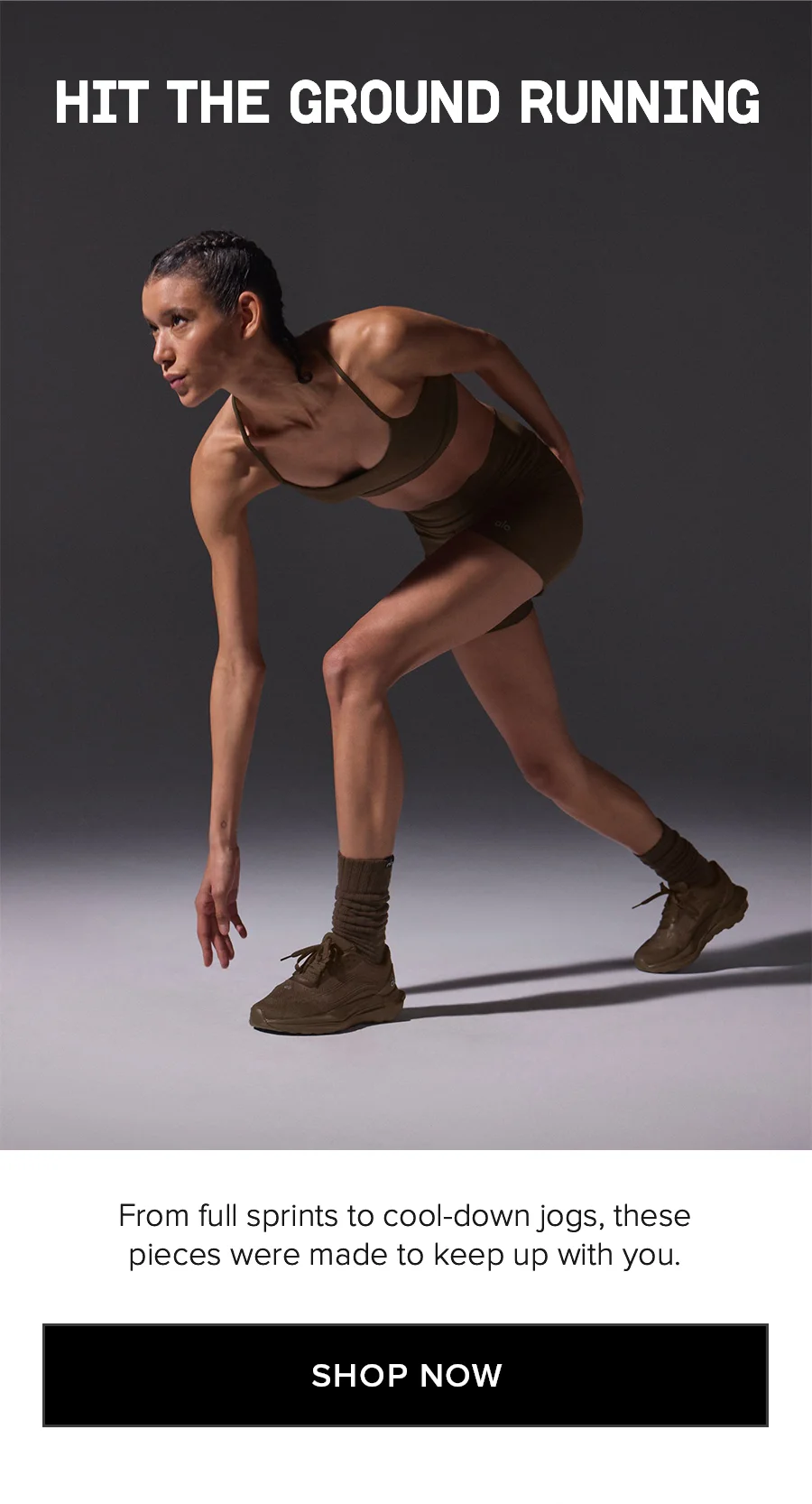 HIT THE GROUND RUNNING From full sprints to cool-down jogs, these pieces were made to keep up with you. SHOP NOW