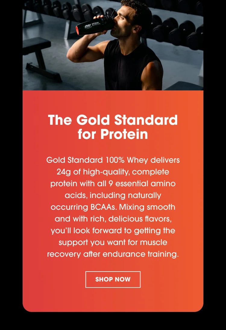 The Gold Standard for Protein Gold Standard 100% Whey delivers 24g of high-quality, complete protein with all 9 essential amino acids, including naturally occurring BCAAs. Mixing smooth and with rich, delicious flavors, youโll look forward to getting the support you want for muscle recovery after endurance training.