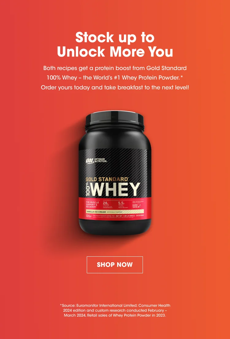 Stock up to Unlock More You Both recipes get a protein boost from Gold Standard 100% Whey - the World's #1 Whey Protein Powder.* Order yours today and take breakfast to the next level! SHOP NOW * Source: Euromonitor International Limited. Consumer Health 2024 edition and custom research conducted February - March 2024. Retail sales of Whey Protein Powder in 2023.