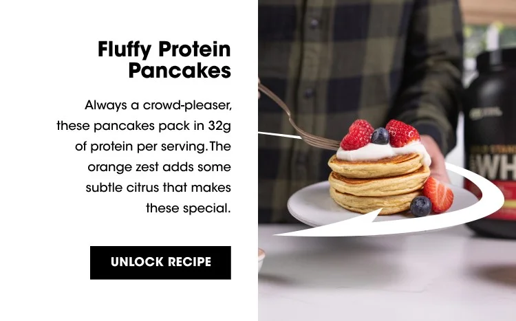 Fluffy Protein Pancakes Always a crowd-pleaser, these pancakes pack in 32g of protein per serving. The orange zest adds some subtle citrus that makes these special. UNLOCK RECIPE