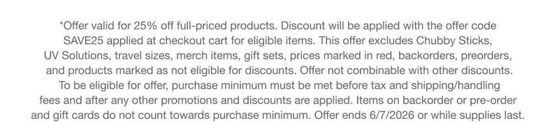 *Offer valid for 25% off full-priced products. Discount will be applied with the offer code discount code applied at checkout cart for eligible items. This offer excludes Chubby Sticks, UV Solutions, travel sizes, merch items, gift sets, prices marked in red, backorders, preorders, and products marked as not eligible for discounts. Offer not combinable with other discounts. To be eligible for offer, purchase minimum must be met before tax and shipping/handling fees and after any other promotions and discounts are applied. Items on backorder or pre-order and gift cards do not count towards purchase minimum. Offer ends 6/7/2026 or while supplies last.