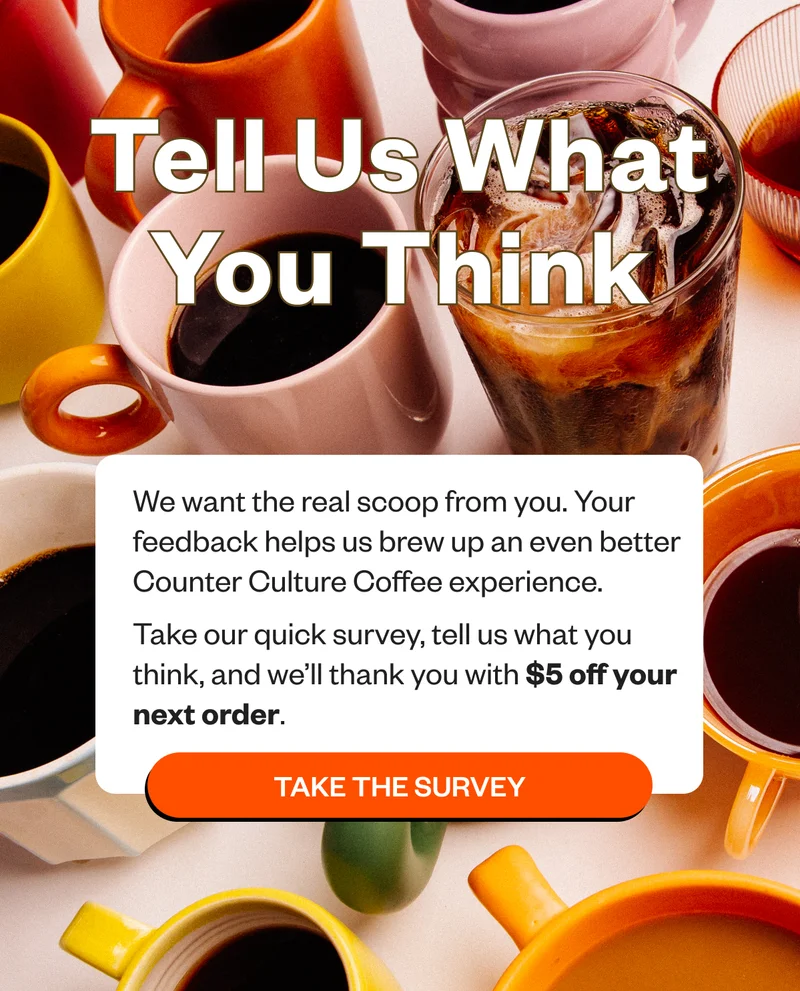 We want the real scoop from you. What’s great? What could be better? What’s missing? Your feedback helps us brew up an even better Counter Culture Coffee experience. Take our quick survey, tell us what you think, and we’ll thank you with $5 off your next order. CTA: Take the Survey
