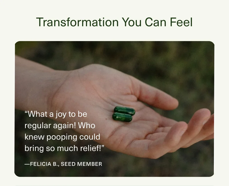 Transformation You Can Feel | “What a joy to be regular again! Who knew pooping could bring so much relief!” —FELICIA B., SEED MEMBER