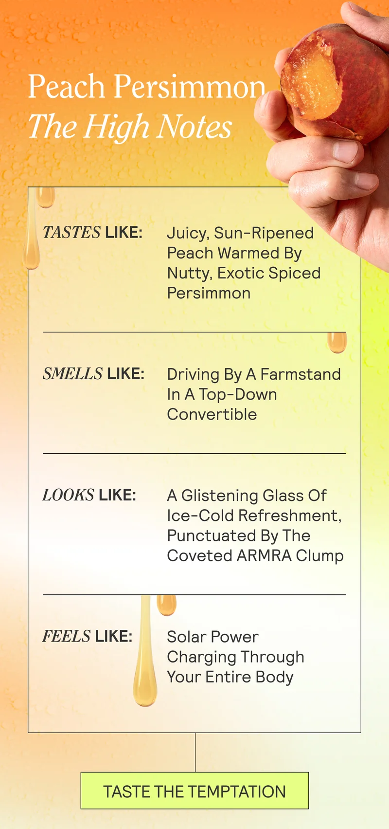 Peach Persimmon The High Notes  Tastes like: Juicy, sun-ripened peach warmed by nutty, exotic spiced persimmon  Smells like: Driving by a farmstand in a top-down convertible Looks like: A glistening glass of ice-cold refreshment, punctuated by the coveted ARMRA clump Feels like: Solar power charging through your entire body
