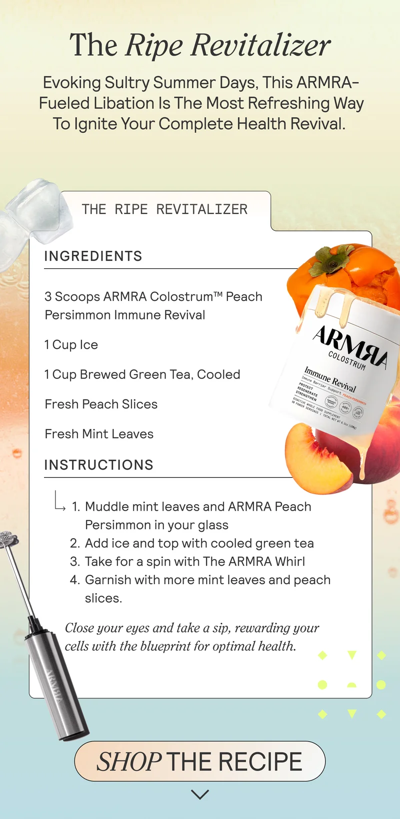 The Ripe Revitalizer.  Evoking sultry summer days, this ARMRA-fueled libation is the most refreshing way to ignite your complete health revival.    Ingredients: 3 Scoops ARMRA Colostrum™ Peach Persimmon Immune Revival 1 Cup Ice 1 Cup Brewed Green Tea, Cooled Fresh Peach Slices Fresh Mint Leaves  Instructions: Muddle mint leaves and ARMRA Peach Persimmon in your glass Add ice and top with cooled green tea Take for a spin with The ARMRA Whirl Garnish with more mint leaves and peach slices Close your eyes and take a sip, rewarding your cells with the blueprint for optimal health.  SHOP THE RECIPE