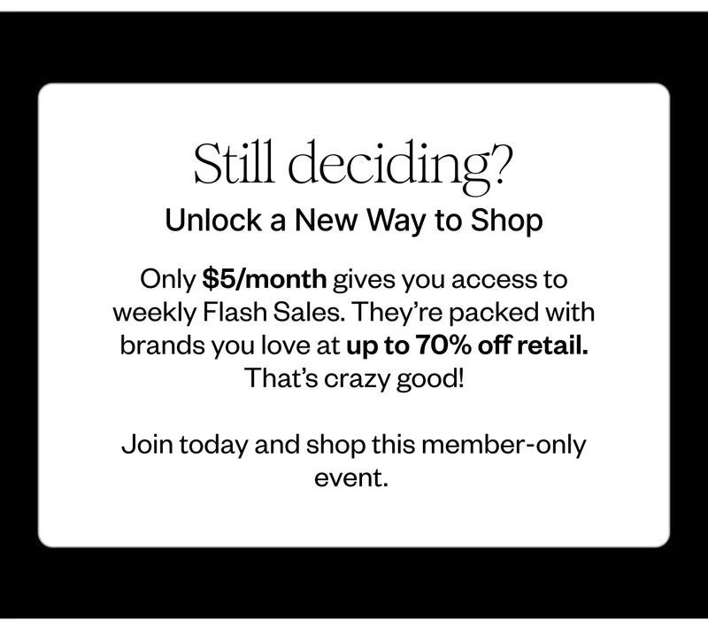 Still deciding? | Unlock a New Way to Shop | Only $5/month gives you access to our weekly Flash Sales. They’re packed with brands you love at up to 70% off retail. That’s crazy good! | Join today and shop this member-only event.