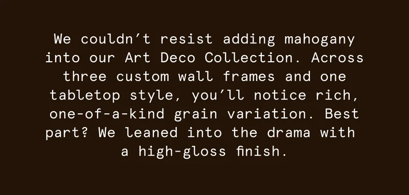 We couldn’t resist adding mahogany into our Art Deco Collection.