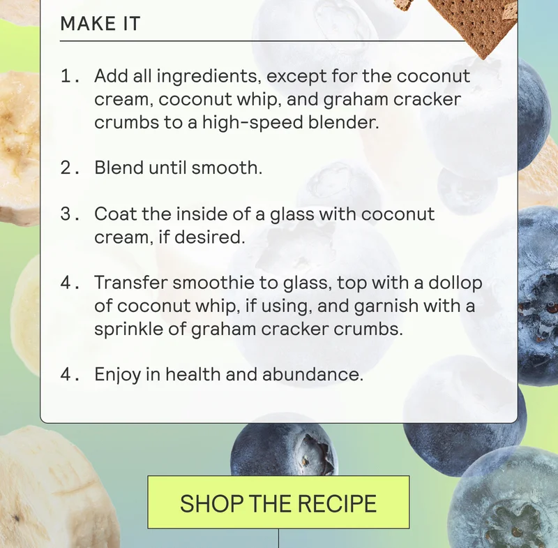 MAKE IT. Add all ingredients, except for the coconut cream, coconut whip, and graham cracker crumbs to a high-speed blender. Blend until smooth. Coat the inside of a glass with coconut cream, if desired. Transfer smoothie to glass, top with a dollop of coconut whip, if using, and garnish with a sprinkle of graham cracker crumbs. Enjoy in health and abundance.  SHOP THE RECIPE