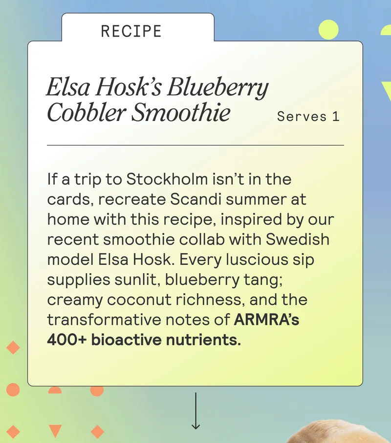 RECIPE: Elsa Hosk’s Blueberry Cobbler Smoothie. Serves 1. BODY: If a trip to Stockholm isn’t in the cards, recreate Scandi summer at home with this recipe, inspired by our Erewhon smoothie collab with Swedish model Elsa Hosk. Every luscious sip supplies sunlit, blueberry tang; creamy coconut richness, and the transformative notes of ARMRA’s 400+ bioactive nutrients.